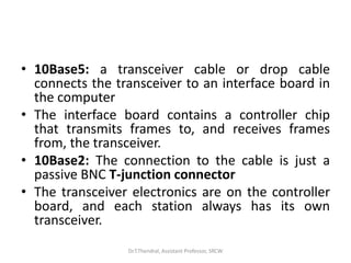 • 10Base5: a transceiver cable or drop cable
connects the transceiver to an interface board in
the computer
• The interface board contains a controller chip
that transmits frames to, and receives frames
from, the transceiver.
• 10Base2: The connection to the cable is just a
passive BNC T-junction connector
• The transceiver electronics are on the controller
board, and each station always has its own
transceiver.
Dr.T.Thendral, Assistant Professor, SRCW
 