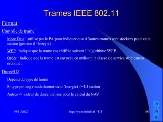 http://www.isrinfo.fr - TI3
09/11/2023 100
Trames IEEE 802.11
Format
Contrôle de trame
More Data : utilisé par le PA pour indiquer que d ’autres trames sont stockées pour cette
station (gestion d ’énergie) .
WEP : indique que la trame est chiffrée suivant l ’algorithme WEP
Order : Indique que la trame est envoyée en utilisant la classe de service strictement
ordonné .
Duree/ID
Dépend du type de trame
Si type polling (mode économie d ’énergie) -> ID station
Autres -> valeur de durée utilisée pour le calcul du NAV
 