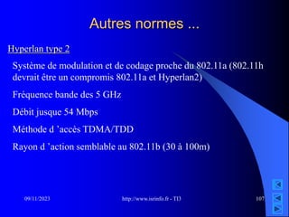 http://www.isrinfo.fr - TI3
09/11/2023 107
Autres normes ...
Système de modulation et de codage proche du 802.11a (802.11h
devrait être un compromis 802.11a et Hyperlan2)
Fréquence bande des 5 GHz
Débit jusque 54 Mbps
Méthode d ’accès TDMA/TDD
Rayon d ’action semblable au 802.11b (30 à 100m)
Hyperlan type 2
 