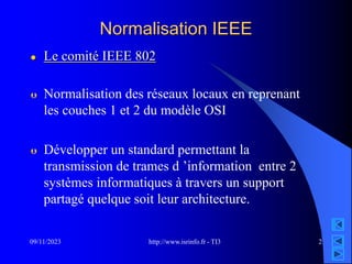 http://www.isrinfo.fr - TI3
09/11/2023 2
Normalisation IEEE
 Le comité IEEE 802
 Normalisation des réseaux locaux en reprenant
les couches 1 et 2 du modèle OSI
 Développer un standard permettant la
transmission de trames d ’information entre 2
systèmes informatiques à travers un support
partagé quelque soit leur architecture.
 