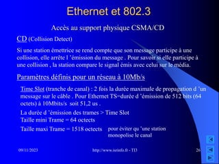 http://www.isrinfo.fr - TI3
09/11/2023 26
Ethernet et 802.3
Accès au support physique CSMA/CD
CD (Collision Detect)
Si une station émettrice se rend compte que son message participe à une
collision, elle arrête l ’émission du message . Pour savoir si elle participe à
une collision , la station compare le signal émis avec celui sur le média.
Paramètres définis pour un réseau à 10Mb/s
Time Slot (tranche de canal) : 2 fois la durée maximale de propagation d ’un
message sur le câble . Pour Ethernet TS=durée d ’émission de 512 bits (64
octets) à 10Mbits/s soit 51,2 us .
La durée d ’émission des trames > Time Slot
Taille mini Trame = 64 octects
Taille maxi Trame = 1518 octects pour éviter qu ’une station
monopolise le canal
 