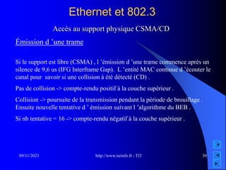 http://www.isrinfo.fr - TI3
09/11/2023 30
Ethernet et 802.3
Accès au support physique CSMA/CD
Émission d ’une trame
Si le support est libre (CSMA) , l ’émission d ’une trame commence après un
silence de 9,6 us (IFG Interframe Gap). L ’entité MAC continue d ’écouter le
canal pour savoir si une collision à été détecté (CD) .
Pas de collision -> compte-rendu positif à la couche supérieur .
Collision -> poursuite de la transmission pendant la période de brouillage .
Ensuite nouvelle tentative d ’ émission suivant l ’algorithme du BEB .
Si nb tentative = 16 -> compte-rendu négatif à la couche supérieur .
 
