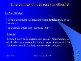 http://www.isrinfo.fr - TI3
09/11/2023 46
Interconnexion des réseaux ethernet
Le Pont (Bridge)
• Permet de réduire la charge du réseau (interconnexion de
2 réseaux) .
• équipement intelligent (mémoire , CPU)
Principe :
Écoute l ’activité de chaque sous-réseau (promiscuous) , et
stocke dans sa mémoire les trames . Après traitement il les
retransmet vers le (ou les) sous-réseau(x) adéquat .
 