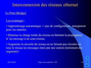 http://www.isrinfo.fr - TI3
09/11/2023 49
Interconnexion des réseaux ethernet
Le Pont (Bridge)
Les avantages :
• Apprentissage automatique -> pas de configuration , transparent
pour les stations .
• Diminue la charge totale du réseau en limitant la propagation
d ’un message à un sous-réseau.
• Augmente la sécurité du réseau en ne faisant pas circuler sur
tous le réseau les messages émis par une station (isolement des
segments)
 