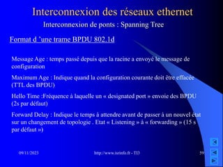 http://www.isrinfo.fr - TI3
09/11/2023 59
Interconnexion des réseaux ethernet
Format d ’une trame BPDU 802.1d
Message Age : temps passé depuis que la racine a envoyé le message de
configuration
Maximum Age : Indique quand la configuration courante doit être effacée
(TTL des BPDU)
Hello Time :Fréquence à laquelle un « designated port » envoie des BPDU
(2s par défaut)
Forward Delay : Indique le temps à attendre avant de passer à un nouvel état
sur un changement de topologie . Etat « Listening » à « forwarding » (15 s
par défaut »)
Interconnexion de ponts : Spanning Tree
 