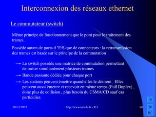 http://www.isrinfo.fr - TI3
09/11/2023 60
Interconnexion des réseaux ethernet
Le commutateur (switch)
Même principe de fonctionnement que le pont pour le traitement des
trames .
Possède autant de ports d ’E/S que de connecteurs : la retransmission
des trames est basée sur le principe de la commutation
Le switch possède une matrice de commutation permettant
de traiter simultanément plusieurs trames
Bande passante dédiée pour chaque port
Les stations peuvent émettre quand elles le désirent . Elles
peuvent aussi émettre et recevoir en même temps (Full Duplex) ,
donc plus de collision , plus besoin du CSMA/CD sauf cas
particulier.
 