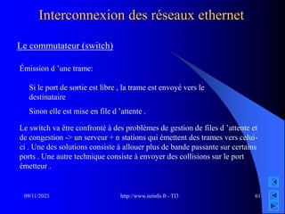 http://www.isrinfo.fr - TI3
09/11/2023 61
Interconnexion des réseaux ethernet
Le commutateur (switch)
Émission d ’une trame:
Si le port de sortie est libre , la trame est envoyé vers le
destinataire
Sinon elle est mise en file d ’attente .
Le switch va être confronté à des problèmes de gestion de files d ’attente et
de congestion -> un serveur + n stations qui émettent des trames vers celui-
ci . Une des solutions consiste à allouer plus de bande passante sur certains
ports . Une autre technique consiste à envoyer des collisions sur le port
émetteur .
 