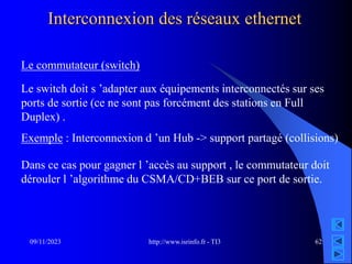 http://www.isrinfo.fr - TI3
09/11/2023 62
Interconnexion des réseaux ethernet
Le commutateur (switch)
Le switch doit s ’adapter aux équipements interconnectés sur ses
ports de sortie (ce ne sont pas forcément des stations en Full
Duplex) .
Exemple : Interconnexion d ’un Hub -> support partagé (collisions)
Dans ce cas pour gagner l ’accès au support , le commutateur doit
dérouler l ’algorithme du CSMA/CD+BEB sur ce port de sortie.
 