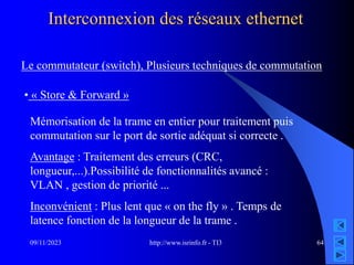http://www.isrinfo.fr - TI3
09/11/2023 64
Interconnexion des réseaux ethernet
Le commutateur (switch), Plusieurs techniques de commutation
• « Store & Forward »
Mémorisation de la trame en entier pour traitement puis
commutation sur le port de sortie adéquat si correcte .
Avantage : Traitement des erreurs (CRC,
longueur,...).Possibilité de fonctionnalités avancé :
VLAN , gestion de priorité ...
Inconvénient : Plus lent que « on the fly » . Temps de
latence fonction de la longueur de la trame .
 