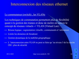 http://www.isrinfo.fr - TI3
09/11/2023 66
Interconnexion des réseaux ethernet
Le commutateur (switch) , les VLANs
Les techniques de commutation permettent plus de flexibilité
quant à la gestion des trames et donc de mettre en oeuvre le
concept de réseaux virtuels -> VLAN (Virtual Lan) :
Réseau logique : segmentation virtuelle , communautés d ’utilisateurs
Limite les domaines de broadcast
L ’interconnexion entre VLAN ne peut se faire qu ’au niveau 3 de la couche
OSI : plus de sécurité
Gestion dynamique de la mobilité géographique
 