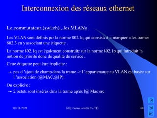 http://www.isrinfo.fr - TI3
09/11/2023 68
Interconnexion des réseaux ethernet
Le commutateur (switch) , les VLANs
Les VLAN sont définis par la norme 802.1q qui consiste à « marquer » les trames
802.3 en y associant une étiquette .
La norme 802.1q est également construite sur la norme 802.1p qui introduit la
notion de priorité donc de qualité de service .
Cette étiquette peut être implicite :
pas d ’ajout de champ dans la trame -> l ’appartenance au VLAN est basée sur
l ’association (@MAC,@IP).
Ou explicite :
2 octets sont insérés dans la trame après l@ Mac src
 