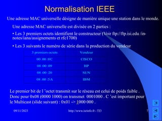 http://www.isrinfo.fr - TI3
09/11/2023 7
Normalisation IEEE
Une adresse MAC universelle est divisée en 2 parties :
• Les 3 premiers octets identifient le constructeur (Voir ftp://ftp.isi.edu /in-
notes/iana/assignements et rfc1700)
• Les 3 suivants le numéro de série dans la production du vendeur
Une adresse MAC universelle désigne de manière unique une station dans le monde.
3 premiers octets Vendeur
00 :00 :0C CISCO
08 :00 :09 HP
08 :00 :20 SUN
08 :00 :5A IBM
Le premier bit de l ’octet transmit sur le réseau est celui de poids faible .
Donc pour 0x08 (0000 1000) on transmet 0001000 . C ’est important pour
le Multicast (slide suivant) : 0x01 -> 1000 000 .
 