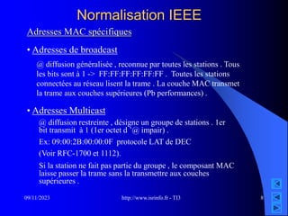 http://www.isrinfo.fr - TI3
09/11/2023 8
Normalisation IEEE
Adresses MAC spécifiques
• Adresses de broadcast
• Adresses Multicast
@ diffusion généralisée , reconnue par toutes les stations . Tous
les bits sont à 1 -> FF:FF:FF:FF:FF:FF . Toutes les stations
connectées au réseau lisent la trame . La couche MAC transmet
la trame aux couches supérieures (Pb performances) .
@ diffusion restreinte , désigne un groupe de stations . 1er
bit transmit à 1 (1er octet d ’@ impair) .
Ex: 09:00:2B:00:00:0F protocole LAT de DEC
(Voir RFC-1700 et 1112).
Si la station ne fait pas partie du groupe , le composant MAC
laisse passer la trame sans la transmettre aux couches
supérieures .
 