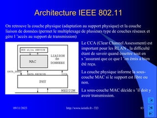 http://www.isrinfo.fr - TI3
09/11/2023 83
Architecture IEEE 802.11
On retrouve la couche physique (adaptation au support physique) et la couche
liaison de données (permet le multiplexage de plusieurs type de couches réseaux et
gère l ’accès au support de transmission)
Le CCA (Clear Channel Assessment) est
important pour les RLAN , la difficulté
étant de savoir quand émettre tout en
s ’assurant que ce que l ’on émis a bien
été reçu.
La couche physique informe la sous-
couche MAC si le support est libre ou
non.
La sous-couche MAC décide s ’il doit y
avoir transmission.
 