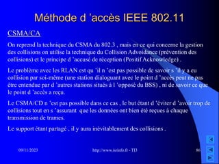 http://www.isrinfo.fr - TI3
09/11/2023 86
Méthode d ’accès IEEE 802.11
CSMA/CA
On reprend la technique du CSMA du 802.3 , mais en ce qui concerne la gestion
des collisions on utilise la technique du Collision Advoidance (prévention des
collisions) et le principe d ’accusé de réception (Positif Acknowledge) .
Le problème avec les RLAN est qu ’il n ’est pas possible de savoir s ’il y a eu
collision par soi-même (une station dialoguant avec le point d ’accès peut ne pas
être entendue par d ’autres stations situés à l ’opposé du BSS) , ni de savoir ce que
le point d ’accès a reçu.
Le CSMA/CD n ’est pas possible dans ce cas , le but étant d ’éviter d ’avoir trop de
collisions tout en s ’assurant que les données ont bien été reçues à chaque
transmission de trames.
Le support étant partagé , il y aura inévitablement des collisions .
 