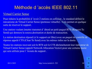 http://www.isrinfo.fr - TI3
09/11/2023 88
Méthode d ’accès IEEE 802.11
Virtual Carrier Sense
Pour réduire la probabilité d ’avoir 2 stations en collision , le standard définit le
mécanisme de Virtual Carrier Sense (porteuse virtuelle) . Cela permet en quelque
sorte de réserver le support.
Une station voulant émettre transmet d ’abord un petit paquet RTS (Request To
Send) qui donnera la source,destination et durée de transaction.
La station destination répond (si le support est libre) avec un paquet de contrôle de
réponse appelé CTS (Clear To Send) avec les mêmes infos sur la durée .
Toutes les stations recevant soit le RTS soit le CTS déclencheront leur indicateur de
Virtual Carrier Sense (appelé Network Allocation Vector) pour une certaine durée
qui sera utilisée pour l ’écoute du support .
 