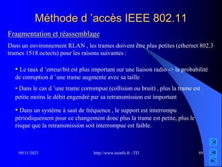 http://www.isrinfo.fr - TI3
09/11/2023 89
Méthode d ’accès IEEE 802.11
Fragmentation et réassemblage
Dans un environnement RLAN , les trames doivent être plus petites (ethernet 802.3
trames 1518 octects) pour les raisons suivantes :
• Le taux d ’erreur/bit est plus important sur une liaison radio -> la probabilité
de corruption d ’une trame augmente avec sa taille
• Dans le cas d ’une trame corrompue (collision ou bruit) , plus la trame est
petite moins le débit engendré par sa retransmission est important
• Dans un système à saut de fréquence , le support est interrompu
périodiquement pour ce changement donc plus la trame est petite, plus le
risque que la retransmission soit interrompue est faible.
 