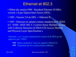 http://www.isrinfo.fr - TI3
09/11/2023 9
Ethernet et 802.3
• Début des années1980 : Standard Ethernet 10 Mb/s
version 1.0 par Digital-Intel-Xerox (DIX) .
• 1982 : Version 2.0 de DIX -> Ethernet II .
• 1983 : Ethernet est adopté comme standard par l ’IEEE
et l ’ANSI : IEEE 802.3 « Carrier Sense Multiple Access
with Collision Detection (CSMA/CD) Access Method
and Physical Layer Specification »
Attention : ce n ’est pas exactement la version II de DIX qui fut
approuvé par l ’IEEE :
Même méthode d ’accés au support CSMA/CD
Traitement par les couches hautes différent
 