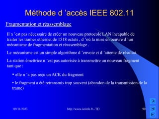 http://www.isrinfo.fr - TI3
09/11/2023 90
Méthode d ’accès IEEE 802.11
Fragmentation et réassemblage
Il n ’est pas nécessaire de créer un nouveau protocole LAN incapable de
traiter les trames ethernet de 1518 octets , d ’où la mise en oeuvre d ’un
mécanisme de fragmentation et réassemblage .
Le mécanisme est un simple algorithme d ’envoie et d ’attente de résultat.
La station émettrice n ’est pas autorisée à transmettre un nouveau fragment
tant que :
• elle n ’a pas reçu un ACK du fragment
• le fragment a été retransmis trop souvent (abandon de la transmission de la
trame)
 