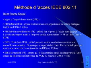 http://www.isrinfo.fr - TI3
09/11/2023 91
Méthode d ’accès IEEE 802.11
Inter Frame Space
4 types d ’espace inter-trame (IFS) :
• SIFS (Short IFS) : sépare les transmissions appartenant au même dialogue
(ACK ou CTS) -> 28 us
• PIFS (Point coordination IFS) : utilisé par le point d ’accès pour gagner
l ’accès au support avant n ’importe quelle autre station -> 78 us (Slot Time +
SIFS) .
• DIFS (Distribute IFS) : utilisé par une station voulant commencer une
nouvelle transmission . Temps que le support doit rester libre avant de pouvoir
mettre une nouvelle trame (donnée ou RTS) -> 128 us
• EIFS (Extended IFS) : temps qu ’il faut attendre après la découverte d ’une
erreur de transmission (absence de ACK ou mauvais CRC) -> 1ms
 