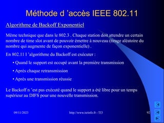 http://www.isrinfo.fr - TI3
09/11/2023 92
Méthode d ’accès IEEE 802.11
Algorithme de Backoff Exponentiel
Même technique que dans le 802.3 . Chaque station doit attendre un certain
nombre de time slot avant de pouvoir émettre à nouveau (tirage aléatoire du
nombre qui augmente de façon exponentielle) .
En 802.11 l ’algorithme du Backoff est exécuter :
• Quand le support est occupé avant la première transmission
• Après chaque retransmission
• Après une transmission réussie
Le Backoff n ’est pas exécuté quand le support a été libre pour un temps
supérieur au DIFS pour une nouvelle transmission.
 