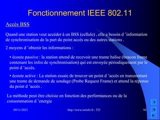 http://www.isrinfo.fr - TI3
09/11/2023 94
Fonctionnement IEEE 802.11
Accès BSS
Quand une station veut accéder à un BSS (cellule) , elle a besoin d ’information
de synchronisation de la part du point accès ou des autres stations .
2 moyens d ’obtenir les informations :
• écoute passive : la station attend de recevoir une trame balise (beacon frame
contenant les infos de synchronisation) qui est envoyée périodiquement par le
point d ’accès.
• écoute active : La station essaie de trouver un point d ’accès en transmettant
une trame de demande de sondage (Probe Request Frame) et attend la réponse
du point d ’accès .
La méthode peut être choisie en fonction des performances ou de la
consommation d ’energie
 