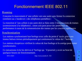http://www.isrinfo.fr - TI3
09/11/2023 96
Fonctionnement IEEE 802.11
Roaming
Concerne le mouvement d ’une cellule vers une autre sans fermer la connexion
(similaire au « handover » des téléphones portables) :
La transition d ’une cellule à une autre doit se faire entre 2 transmissions de trames
(contrairement à la téléphonie) , sinon cela peut poser des problèmes de
performance à cause de la retransmission des trames par les couches supérieures
Synchronisation
Les stations synchronisent leur horloge avec celle du point d ’accès grâce aux
trames balises émises périodiquement qui contiennent la valeur de l ’horloge .
Les stations réceptrices vérifient la valeur de leur horloge et la corrige pour rester
synchronisées.
Ce mécanisme évite les dérives d ’horloge qu ’il pourrait y avoir au bout de
quelques heures de fonctionnement.
 