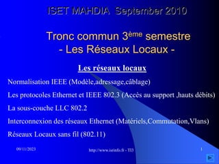 http://www.isrinfo.fr - TI3 1
09/11/2023
ISET MAHDIA September 2010
Tronc commun 3ème semestre
- Les Réseaux Locaux -
Les réseaux locaux
Normalisation IEEE (Modèle,adressage,câblage)
Les protocoles Ethernet et IEEE 802.3 (Accès au support ,hauts débits)
La sous-couche LLC 802.2
Interconnexion des réseaux Ethernet (Matériels,Commutation,Vlans)
Réseaux Locaux sans fil (802.11)
 