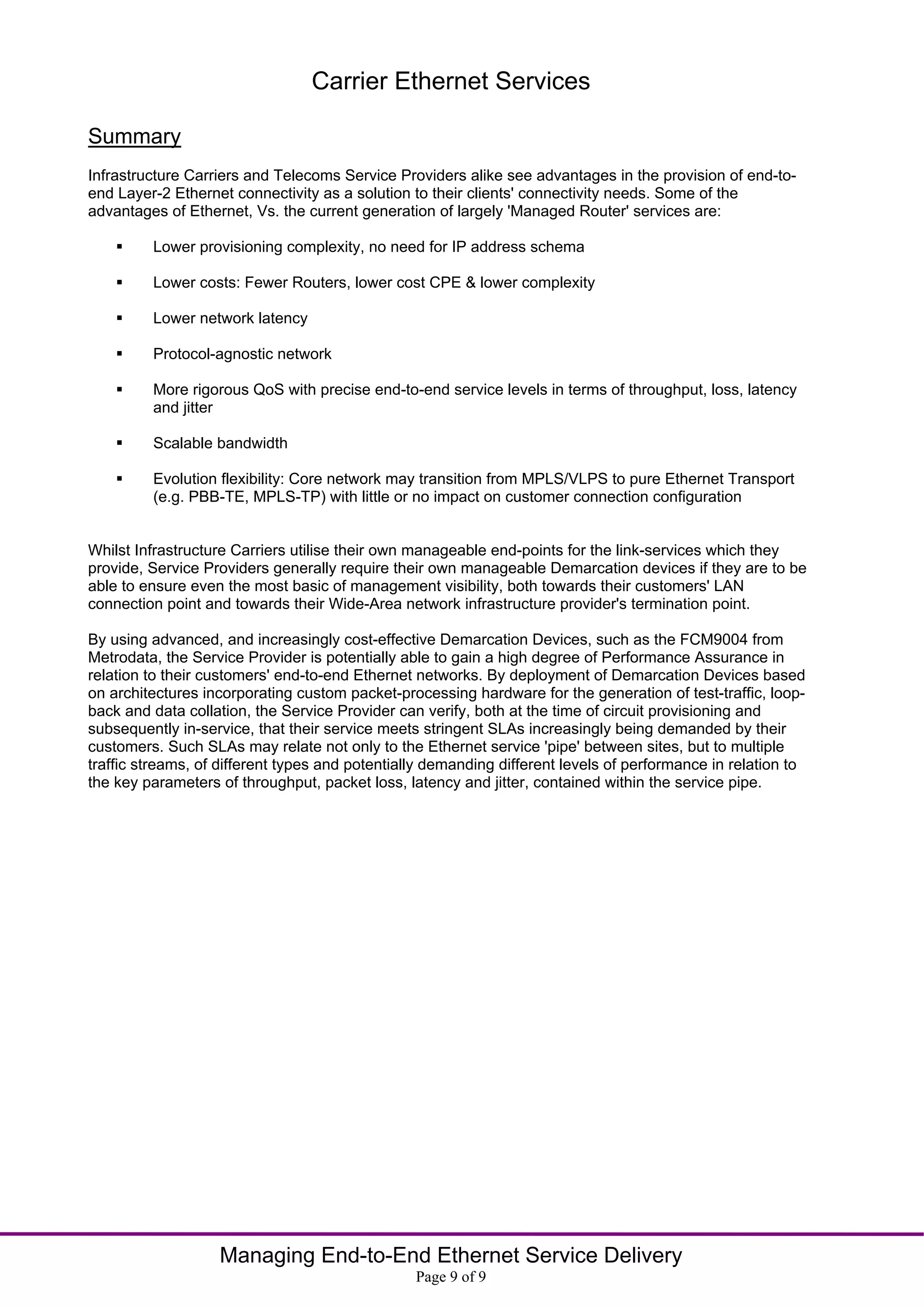 Carrier Ethernet Services

Summary
Infrastructure Carriers and Telecoms Service Providers alike see advantages in the provision of end-to-
end Layer-2 Ethernet connectivity as a solution to their clients' connectivity needs. Some of the
advantages of Ethernet, Vs. the current generation of largely 'Managed Router' services are:

        Lower provisioning complexity, no need for IP address schema

        Lower costs: Fewer Routers, lower cost CPE & lower complexity

        Lower network latency

        Protocol-agnostic network

        More rigorous QoS with precise end-to-end service levels in terms of throughput, loss, latency
         and jitter

        Scalable bandwidth

        Evolution flexibility: Core network may transition from MPLS/VLPS to pure Ethernet Transport
         (e.g. PBB-TE, MPLS-TP) with little or no impact on customer connection configuration


Whilst Infrastructure Carriers utilise their own manageable end-points for the link-services which they
provide, Service Providers generally require their own manageable Demarcation devices if they are to be
able to ensure even the most basic of management visibility, both towards their customers' LAN
connection point and towards their Wide-Area network infrastructure provider's termination point.

By using advanced, and increasingly cost-effective Demarcation Devices, such as the FCM9004 from
Metrodata, the Service Provider is potentially able to gain a high degree of Performance Assurance in
relation to their customers' end-to-end Ethernet networks. By deployment of Demarcation Devices based
on architectures incorporating custom packet-processing hardware for the generation of test-traffic, loop-
back and data collation, the Service Provider can verify, both at the time of circuit provisioning and
subsequently in-service, that their service meets stringent SLAs increasingly being demanded by their
customers. Such SLAs may relate not only to the Ethernet service 'pipe' between sites, but to multiple
traffic streams, of different types and potentially demanding different levels of performance in relation to
the key parameters of throughput, packet loss, latency and jitter, contained within the service pipe.




                   Managing End-to-End Ethernet Service Delivery
                                                 Page 9 of 9
 