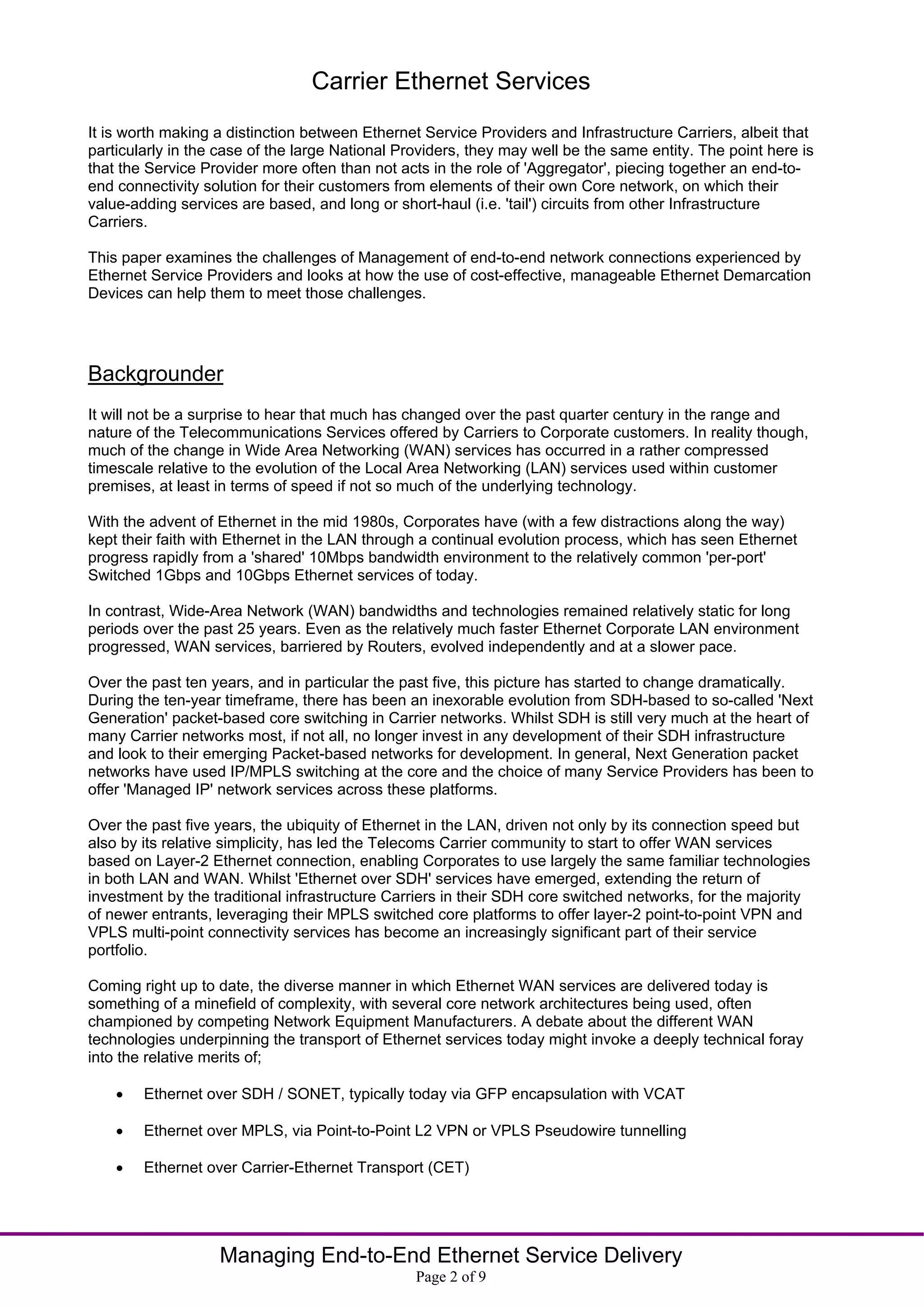 Carrier Ethernet Services
It is worth making a distinction between Ethernet Service Providers and Infrastructure Carriers, albeit that
particularly in the case of the large National Providers, they may well be the same entity. The point here is
that the Service Provider more often than not acts in the role of 'Aggregator', piecing together an end-to-
end connectivity solution for their customers from elements of their own Core network, on which their
value-adding services are based, and long or short-haul (i.e. 'tail') circuits from other Infrastructure
Carriers.

This paper examines the challenges of Management of end-to-end network connections experienced by
Ethernet Service Providers and looks at how the use of cost-effective, manageable Ethernet Demarcation
Devices can help them to meet those challenges.




Backgrounder
It will not be a surprise to hear that much has changed over the past quarter century in the range and
nature of the Telecommunications Services offered by Carriers to Corporate customers. In reality though,
much of the change in Wide Area Networking (WAN) services has occurred in a rather compressed
timescale relative to the evolution of the Local Area Networking (LAN) services used within customer
premises, at least in terms of speed if not so much of the underlying technology.

With the advent of Ethernet in the mid 1980s, Corporates have (with a few distractions along the way)
kept their faith with Ethernet in the LAN through a continual evolution process, which has seen Ethernet
progress rapidly from a 'shared' 10Mbps bandwidth environment to the relatively common 'per-port'
Switched 1Gbps and 10Gbps Ethernet services of today.

In contrast, Wide-Area Network (WAN) bandwidths and technologies remained relatively static for long
periods over the past 25 years. Even as the relatively much faster Ethernet Corporate LAN environment
progressed, WAN services, barriered by Routers, evolved independently and at a slower pace.

Over the past ten years, and in particular the past five, this picture has started to change dramatically.
During the ten-year timeframe, there has been an inexorable evolution from SDH-based to so-called 'Next
Generation' packet-based core switching in Carrier networks. Whilst SDH is still very much at the heart of
many Carrier networks most, if not all, no longer invest in any development of their SDH infrastructure
and look to their emerging Packet-based networks for development. In general, Next Generation packet
networks have used IP/MPLS switching at the core and the choice of many Service Providers has been to
offer 'Managed IP' network services across these platforms.

Over the past five years, the ubiquity of Ethernet in the LAN, driven not only by its connection speed but
also by its relative simplicity, has led the Telecoms Carrier community to start to offer WAN services
based on Layer-2 Ethernet connection, enabling Corporates to use largely the same familiar technologies
in both LAN and WAN. Whilst 'Ethernet over SDH' services have emerged, extending the return of
investment by the traditional infrastructure Carriers in their SDH core switched networks, for the majority
of newer entrants, leveraging their MPLS switched core platforms to offer layer-2 point-to-point VPN and
VPLS multi-point connectivity services has become an increasingly significant part of their service
portfolio.

Coming right up to date, the diverse manner in which Ethernet WAN services are delivered today is
something of a minefield of complexity, with several core network architectures being used, often
championed by competing Network Equipment Manufacturers. A debate about the different WAN
technologies underpinning the transport of Ethernet services today might invoke a deeply technical foray
into the relative merits of;

       Ethernet over SDH / SONET, typically today via GFP encapsulation with VCAT

       Ethernet over MPLS, via Point-to-Point L2 VPN or VPLS Pseudowire tunnelling

       Ethernet over Carrier-Ethernet Transport (CET)




                   Managing End-to-End Ethernet Service Delivery
                                                 Page 2 of 9
 