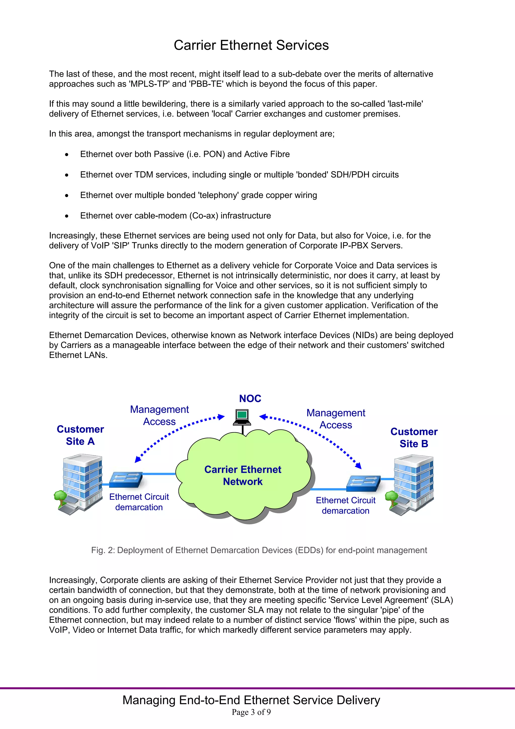 Carrier Ethernet Services
The last of these, and the most recent, might itself lead to a sub-debate over the merits of alternative
approaches such as 'MPLS-TP' and 'PBB-TE' which is beyond the focus of this paper.

If this may sound a little bewildering, there is a similarly varied approach to the so-called 'last-mile'
delivery of Ethernet services, i.e. between 'local' Carrier exchanges and customer premises.

In this area, amongst the transport mechanisms in regular deployment are;

       Ethernet over both Passive (i.e. PON) and Active Fibre

       Ethernet over TDM services, including single or multiple 'bonded' SDH/PDH circuits

       Ethernet over multiple bonded 'telephony' grade copper wiring

       Ethernet over cable-modem (Co-ax) infrastructure

Increasingly, these Ethernet services are being used not only for Data, but also for Voice, i.e. for the
delivery of VoIP 'SIP' Trunks directly to the modern generation of Corporate IP-PBX Servers.

One of the main challenges to Ethernet as a delivery vehicle for Corporate Voice and Data services is
that, unlike its SDH predecessor, Ethernet is not intrinsically deterministic, nor does it carry, at least by
default, clock synchronisation signalling for Voice and other services, so it is not sufficient simply to
provision an end-to-end Ethernet network connection safe in the knowledge that any underlying
architecture will assure the performance of the link for a given customer application. Verification of the
integrity of the circuit is set to become an important aspect of Carrier Ethernet implementation.

Ethernet Demarcation Devices, otherwise known as Network interface Devices (NIDs) are being deployed
by Carriers as a manageable interface between the edge of their network and their customers' switched
Ethernet LANs.




                                                     NOC
                      Management                                        Management
                        Access                                            Access
  Customer                                                                                     Customer
   Site A                                                                                       Site B

                                           Carrier Ethernet
                                              Network
                Ethernet Circuit                                          Ethernet Circuit
                 demarcation                                               demarcation



           Fig. 2: Deployment of Ethernet Demarcation Devices (EDDs) for end-point management


Increasingly, Corporate clients are asking of their Ethernet Service Provider not just that they provide a
certain bandwidth of connection, but that they demonstrate, both at the time of network provisioning and
on an ongoing basis during in-service use, that they are meeting specific 'Service Level Agreement' (SLA)
conditions. To add further complexity, the customer SLA may not relate to the singular 'pipe' of the
Ethernet connection, but may indeed relate to a number of distinct service 'flows' within the pipe, such as
VoIP, Video or Internet Data traffic, for which markedly different service parameters may apply.




                    Managing End-to-End Ethernet Service Delivery
                                                   Page 3 of 9
 