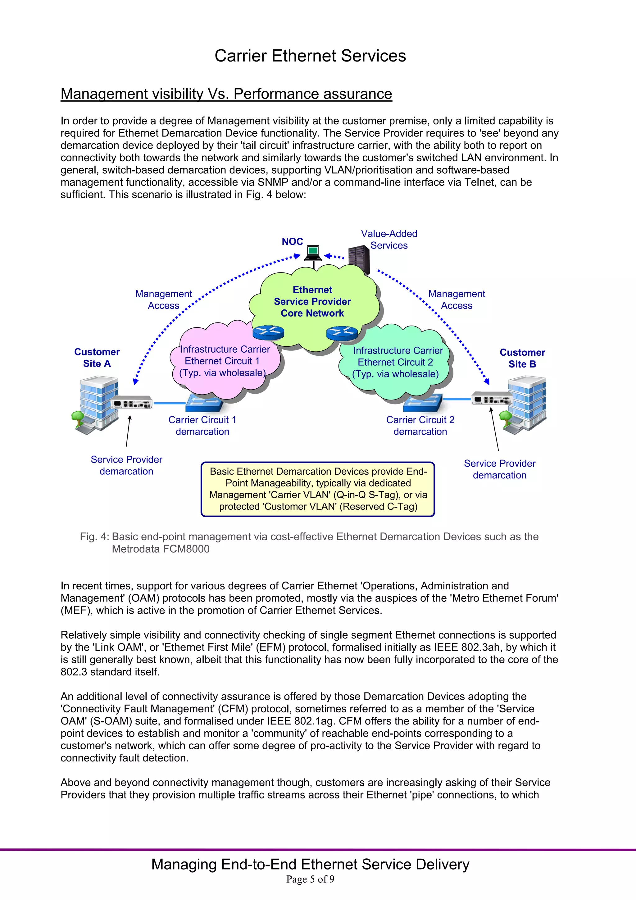 Carrier Ethernet Services

Management visibility Vs. Performance assurance
In order to provide a degree of Management visibility at the customer premise, only a limited capability is
required for Ethernet Demarcation Device functionality. The Service Provider requires to 'see' beyond any
demarcation device deployed by their 'tail circuit' infrastructure carrier, with the ability both to report on
connectivity both towards the network and similarly towards the customer's switched LAN environment. In
general, switch-based demarcation devices, supporting VLAN/prioritisation and software-based
management functionality, accessible via SNMP and/or a command-line interface via Telnet, can be
sufficient. This scenario is illustrated in Fig. 4 below:


                                                                         Value-Added
                                                     NOC                   Services



                Management                              Ethernet                         Management
                  Access                            Service Provider                       Access
                                                     Core Network


   Customer                Infrastructure Carrier                      Infrastructure Carrier             Customer
    Site A                  Ethernet Circuit 1                          Ethernet Circuit 2                 Site B
                           (Typ. via wholesale)                        (Typ. via wholesale)



                         Carrier Circuit 1                                     Carrier Circuit 2
                          demarcation                                           demarcation

      Service Provider                                                                             Service Provider
       demarcation                 Basic Ethernet Demarcation Devices provide End-                  demarcation
                                      Point Manageability, typically via dedicated
                                   Management 'Carrier VLAN' (Q-in-Q S-Tag), or via
                                     protected 'Customer VLAN' (Reserved C-Tag)


    Fig. 4: Basic end-point management via cost-effective Ethernet Demarcation Devices such as the
            Metrodata FCM8000


In recent times, support for various degrees of Carrier Ethernet 'Operations, Administration and
Management' (OAM) protocols has been promoted, mostly via the auspices of the 'Metro Ethernet Forum'
(MEF), which is active in the promotion of Carrier Ethernet Services.

Relatively simple visibility and connectivity checking of single segment Ethernet connections is supported
by the 'Link OAM', or 'Ethernet First Mile' (EFM) protocol, formalised initially as IEEE 802.3ah, by which it
is still generally best known, albeit that this functionality has now been fully incorporated to the core of the
802.3 standard itself.

An additional level of connectivity assurance is offered by those Demarcation Devices adopting the
'Connectivity Fault Management' (CFM) protocol, sometimes referred to as a member of the 'Service
OAM' (S-OAM) suite, and formalised under IEEE 802.1ag. CFM offers the ability for a number of end-
point devices to establish and monitor a 'community' of reachable end-points corresponding to a
customer's network, which can offer some degree of pro-activity to the Service Provider with regard to
connectivity fault detection.

Above and beyond connectivity management though, customers are increasingly asking of their Service
Providers that they provision multiple traffic streams across their Ethernet 'pipe' connections, to which




                    Managing End-to-End Ethernet Service Delivery
                                                      Page 5 of 9
 