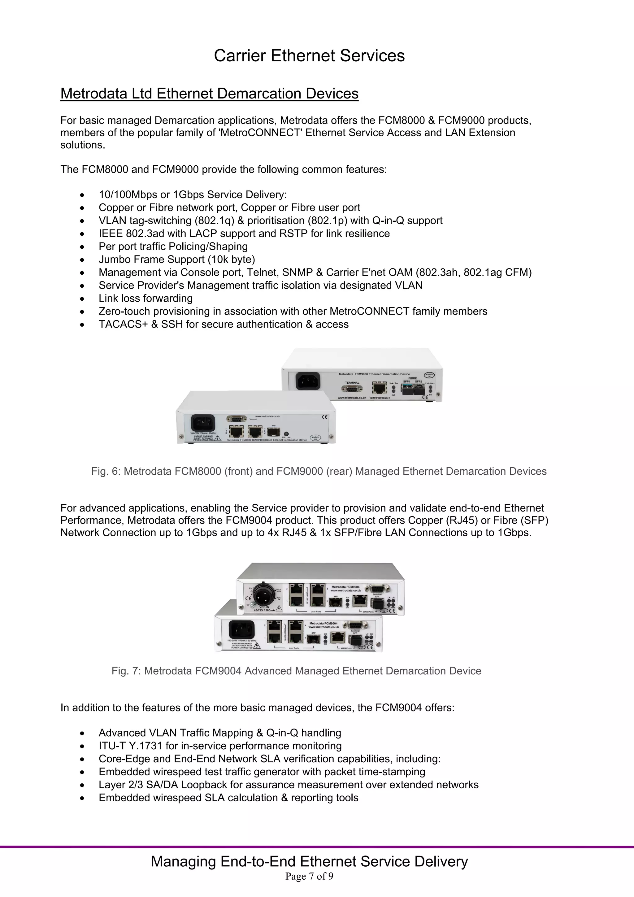 Carrier Ethernet Services

Metrodata Ltd Ethernet Demarcation Devices
For basic managed Demarcation applications, Metrodata offers the FCM8000 & FCM9000 products,
members of the popular family of 'MetroCONNECT' Ethernet Service Access and LAN Extension
solutions.

The FCM8000 and FCM9000 provide the following common features:

        10/100Mbps or 1Gbps Service Delivery:
        Copper or Fibre network port, Copper or Fibre user port
        VLAN tag-switching (802.1q) & prioritisation (802.1p) with Q-in-Q support
        IEEE 802.3ad with LACP support and RSTP for link resilience
        Per port traffic Policing/Shaping
        Jumbo Frame Support (10k byte)
        Management via Console port, Telnet, SNMP & Carrier E'net OAM (802.3ah, 802.1ag CFM)
        Service Provider's Management traffic isolation via designated VLAN
        Link loss forwarding
        Zero-touch provisioning in association with other MetroCONNECT family members
        TACACS+ & SSH for secure authentication & access




        Fig. 6: Metrodata FCM8000 (front) and FCM9000 (rear) Managed Ethernet Demarcation Devices


For advanced applications, enabling the Service provider to provision and validate end-to-end Ethernet
Performance, Metrodata offers the FCM9004 product. This product offers Copper (RJ45) or Fibre (SFP)
Network Connection up to 1Gbps and up to 4x RJ45 & 1x SFP/Fibre LAN Connections up to 1Gbps.




           Fig. 7: Metrodata FCM9004 Advanced Managed Ethernet Demarcation Device


In addition to the features of the more basic managed devices, the FCM9004 offers:

        Advanced VLAN Traffic Mapping & Q-in-Q handling
        ITU-T Y.1731 for in-service performance monitoring
        Core-Edge and End-End Network SLA verification capabilities, including:
        Embedded wirespeed test traffic generator with packet time-stamping
        Layer 2/3 SA/DA Loopback for assurance measurement over extended networks
        Embedded wirespeed SLA calculation & reporting tools




                   Managing End-to-End Ethernet Service Delivery
                                               Page 7 of 9
 
