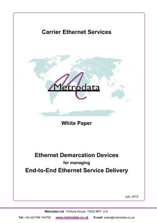 Carrier Ethernet Services




                             White Paper




           Ethernet Demarcation Devices
                              for managing
    End-to-End Ethernet Service Delivery



                                                                        July, 2012




                  Metrodata Ltd Fortune House, TW20 8RY U.K.

Tel: +44 (0)1784 744700   www.metrodata.co.uk     E-mail: sales@metrodata.co.uk
 