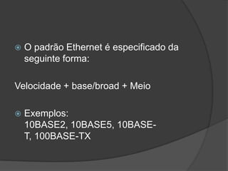  O padrão Ethernet é especificado da
seguinte forma:
Velocidade + base/broad + Meio
 Exemplos:
10BASE2, 10BASE5, 10BASE-
T, 100BASE-TX
 