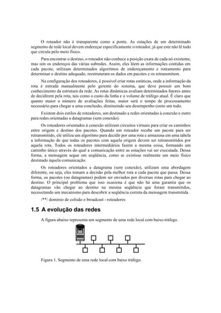 O roteador não é transparente como a ponte. As estações de um determinado
segmento de rede local devem endereçar especificamente o roteador, já que este não lê tudo
que circula pelo meio físico.
     Para encontrar o destino, o roteador não conhece a posição exata de cada nó existente,
mas sim os endereços das várias subredes. Assim, eles lêem as informações contidas em
cada pacote, utilizam determinados algoritmos de endereçamento e roteamento para
determinar o destino adequado, reestruturam os dados em pacotes e os retransmitem.
     Na configuração dos roteadores, é possível criar rotas estáticas, onde a informação da
rota é entrada manualmente pelo gerente do sistema, que deve possuir um bom
conhecimento da estrutura da rede. As rotas dinâmicas avaliam determinados fatores antes
de decidirem pela rota, tais como o custo da linha e o volume de tráfego atual. É claro que
quanto maior o número de avaliações feitas, maior será o tempo de processamento
necessário para chegar a uma conclusão, diminuindo seu desempenho como um todo.
      Existem dois estilos de roteadores, um destinado a redes orientadas à conexão e outro
para redes orientadas a datagramas (sem conexão).
      Os roteadores orientados à conexão utilizam circuitos virtuais para criar os caminhos
entre origem e destino dos pacotes. Quando um roteador recebe um pacote para ser
retransmitido, ele utiliza um algoritmo para decidir por uma rota e armazena em uma tabela
a informação de que todas os pacotes com aquela origem devem ser retransmitidos por
aquela rota. Todos os roteadores intermediários fazem a mesma coisa, formando um
caminho único através do qual a comunicação entre as estações vai ser executada. Dessa
forma, a mensagem segue em seqüência, como se existisse realmente um meio físico
destinado àquela comunicação.
      Os roteadores orientados a datagrama (sem conexão), utilizam uma abordagem
diferente, ou seja, eles tomam a decisão pela melhor rota a cada pacote que passa. Dessa
forma, os pacotes (ou datagramas) podem ser enviados por diversas rotas para chegar ao
destino. O principal problema que isso ocasiona é que não há uma garantia que os
datagramas vão chegar ao destino na mesma seqüência que foram transmitidos,
necessitando um mecanismo para descobrir a seqüência correta da mensagem transmitida.
     /**/ domínio de colisão e broadcast - roteadores

1.5 A evolução das redes
     A figura abaixo representa um segmento de uma rede local com baixo tráfego.




     Figura 1. Segmento de uma rede local com baixo tráfego.
 