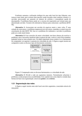 Conforme aumenta a utilização (tráfego) de uma rede local do tipo Ethernet, esta
torna-se mais lenta, pois existem mais pacotes sendo trocados entre estações clientes e o
servidor, provocando um aumento no número de colisões e conseqüente queda de
desempenho. O problema básico pode ser o excesso de requisições por minuto para um
determinado servidor. Existem três alternativas básicas para solucionar o problema [KNU
96]:
      Alternativa 1: Acrescentar um servidor de arquivos maior e mais veloz. É uma
solução de curto prazo; o problema reaparecerá em oito meses, mantidas as atuais taxas de
crescimento da rede [KNU 96]. Isso se o problema for realmente o servidor (o problema
pode ser a rede muito lenta).
     Alternativa 2: Usar conexões de maior velocidade: tem boas chances de resolver o
problema, mas é necessário atualizar todas as placas de rede, e talvez o meio físico também,
podendo tornar-se uma solução cara. Um dado importante nesse cenário é se o barramento
do computador vai suportar o aumento de velocidade da rede. A figura a seguir mostra um
comparativo entre os diversos tipos de barramento existentes.
                              Barramento ISA        Ethernet 10 Mbps
                              8Mbps / 22 Mbps

                                    EISA             Fast Ethernet
                               33 Mbps / 264 Mbps     100 Mbps



                                                    Ethernet 10 Mbps

                               Barramento PCI
                                                     Fast Ethernet
                                  132 Mbps            100 Mbps
                                 1.056 Mbps




     Figura 2: Comparação entre os diversos barramentos e a velocidade da rede
     Alternativa 3: Dividir a rede em segmentos menores. Normalmente soluciona o
problema e ainda proporciona escalabilidade. Este capítulo tem como objetivo estudar duas
formas de fazer essa segmentação: através de pontes e de switches.


1.5.1 Segmentação das redes
     A figura a seguir mostra uma rede local com dois segmentos, conectados através de
uma ponte.
 