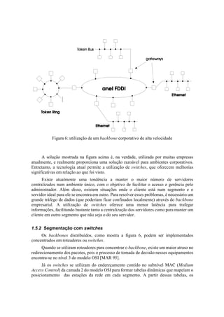 Figura 6: utilização de um backbone corporativo de alta velocidade



      A solução mostrada na figura acima é, na verdade, utilizada por muitas empresas
atualmente, e realmente proporciona uma solução razoável para ambientes corporativos.
Entretanto, a tecnologia atual permite a utilização de switches, que oferecem melhorias
significativas em relação ao que foi visto.
      Existe atualmente uma tendência a manter o maior número de servidores
centralizados num ambiente único, com o objetivo de facilitar o acesso e gerência pelo
administrador. Além disso, existem situações onde o cliente está num segmento e o
servidor ideal para ele se encontra em outro. Para resolver esses problemas, é necessário um
grande tráfego de dados (que poderiam ficar confinados localmente) através do backbone
empresarial. A utilização de switches oferece uma menor latência para trafegar
informações, facilitando bastante tanto a centralização dos servidores como para manter um
cliente em outro segmento que não seja o do seu servidor.


1.5.2 Segmentação com switches
     Os backbones distribuídos, como mostra a figura 6, podem ser implementados
concentrados em roteadores ou switches.
      Quando se utilizam roteadores para concentrar o backbone, existe um maior atraso no
redirecionamento dos pacotes, pois o processo de tomada de decisão nesses equipamentos
encontra-se no nível 3 do modelo OSI [MAR 95].
      Já os switches se utilizam do endereçamento contido no subnível MAC (Medium
Access Control) da camada 2 do modelo OSI para formar tabelas dinâmicas que mapeiam o
posicionamento das estações da rede em cada segmento. A partir dessas tabelas, os
 