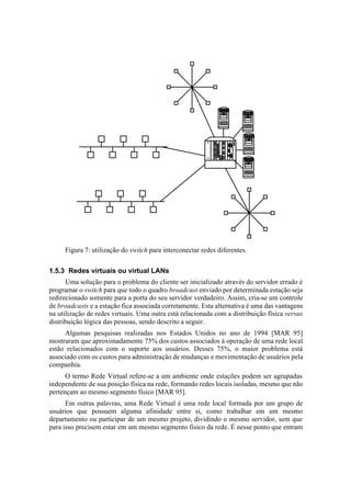Figura 7: utilização do switch para interconectar redes diferentes.


1.5.3 Redes virtuais ou virtual LANs
      Uma solução para o problema do cliente ser inicializado através do servidor errado é
programar o switch para que todo o quadro broadcast enviado por determinada estação seja
redirecionado somente para a porta do seu servidor verdadeiro. Assim, cria-se um controle
de broadcasts e a estação fica associada corretamente. Esta alternativa é uma das vantagens
na utilização de redes virtuais. Uma outra está relacionada com a distribuição física versus
distribuição lógica das pessoas, sendo descrito a seguir.
     Algumas pesquisas realizadas nos Estados Unidos no ano de 1994 [MAR 95]
mostraram que aproximadamente 75% dos custos associados à operação de uma rede local
estão relacionados com o suporte aos usuários. Desses 75%, o maior problema está
associado com os custos para administração de mudanças e movimentação de usuários pela
companhia.
      O termo Rede Virtual refere-se a um ambiente onde estações podem ser agrupadas
independente de sua posição física na rede, formando redes locais isoladas, mesmo que não
pertençam ao mesmo segmento físico [MAR 95].
      Em outras palavras, uma Rede Virtual é uma rede local formada por um grupo de
usuários que possuem alguma afinidade entre si, como trabalhar em um mesmo
departamento ou participar de um mesmo projeto, dividindo o mesmo servidor, sem que
para isso precisem estar em um mesmo segmento físico da rede. É nesse ponto que entram
 