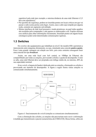 suportável pela rede (por exemplo, a máxima distância de uma rede Ethernet é 2,5
       Km com repetidores);
     • Por questões de segurança, podem ser inseridas pontes em locais críticos em que vai
       passar o cabo (como portas corta fogo). Assim, caso o cabo seja rompido por alguma
       razão, somente um segmento será afetado;
     • Muitas interfaces de rede local possuem o modo promíscuo, na qual todos quadros
       são recebidos pelo computador, e não apenas os endereçados a ele. Espiões utilizam
       esse artifício para obter informações ilicitamente. Inserindo pontes em alguns locais
       estratégicos pode isolar determinadas comunicações sigilosas.


1.3 Switches
      Os switches são equipamentos que trabalham no nível 2 do modelo OSI e permitem a
interconexão entre máquinas diretamente, ou seja, simulando uma conexão ponto a ponto.
Essa é uma grande vantagem em relação aos hubs, pois estes somente conseguem fazer
uma conexão do tipo broadcast.
      Assim, em uma rede local com hub central, os 10Mbps da Ethernet são
compartilhados por todas as estações, provocando colisões e queda de desempenho. Como
se sabe, uma rede Ethernet deve ser projetada com tráfego médio de, no máximo, 40% de
sua capacidade nominal.
     Já no switch, a largura de banda é dedicada entre as estações, eliminando as colisões e
provocando um aumento de desempenho. A figura a seguir ilustra várias estações se
comunicando simultaneamente.

                                       SERVIDOR


                                                 10Mbps


                             10Mbps                        10Mbps
                                                  SWITCH
            A                                                                C

                            10Mbps                         10Mbps



                                                  10Mbps



            F                                                                D

                                             E


     Figura s1: funcionamento do switch (estações se comunicam simultaneamente)
     Com a eliminação das colisões, as estações não precisariam mais ouvir a informação
à medida que transmitissem o pacote (característica do CSMA/CD). Dessa forma, sobra um
 