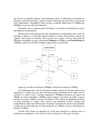 par de fios no esquema Ethernet. Aproveitando-se disso, os fabricantes já lançaram no
mercado o Ethernet full-duplex, onde as estações falam por um par de fios e ouvem por
outro, duplicando a velocidade da rede, ou seja, as estações falam entre si a 20Mbps (ou
200Mbps no caso de redes Fast-Ethernet).
     Entretanto, caso se utilizem placas full-duplex, é necessário a utilização de switches
que suportem esse protocolo.
       Mesmo assim, num segmento de rede, normalmente a comunicação não é como foi
ilustrado na figura s1, e sim entre estações clientes e servidor. Dessa forma, existiria um
“gargalo” para acesso ao servidor. Para resolver isso, existem switches com portas de
diferentes velocidades, ou seja, várias portas Ethernet de 10Mbps e uma Fast-Ethernet de
100Mbps, onde fica o servidor. A figura a seguir ilustra o que foi dito.

                                         SERVIDOR


                                      SWITCH       100Mbps


                             10Mbps                          10Mbps

            A                                                                C

                            10Mbps                           10Mbps



                                                    10Mbps



            F                                                               D

                                               E


     Figura s2: servidor com porta de 100Mbps e clientes com portas de 10Mbps
      Um cuidado que deve-se levar na hora de escolher as placas de rede para operar nessa
arquitetura é a forma com que são resolvidas grandes transferências de dados entre o
servidor e o cliente. Caso o servidor (operando a 100Mbps) transmita um arquivo de
10Kbps ao cliente (operando a 10Mbps), pode acontecer um estouro de buffer, já que o
servidor vai enviar a 100M e o cliente vai receber a 10M, criando-se rapidamente uma fila
na porta associada ao cliente. Para resolver esse problema, existem estudos para
compatibilizar melhor essa diferença de velocidade. Uma forma de resolver esse problema
é a placa do servidor saber que as outras portas são de 10Mbps e enviar a informação no
máximo a 10Mbps.
      Existem duas formas de operação do switch para transmitir os pacotes entre as
estações ou os segmentos: Store and Forward switching e Cut-Through switching.
 