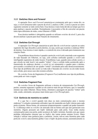 1.3.1 Switches Store and Forward
      A operação Store and Forward caracteriza-se exatamente pelo que o nome diz, ou
seja, o switch armazena todo o pacote de nível 2, analisa o CRC, e envia o pacote ao outro
segmento somente se tudo correu bem. Essa técnica é mais lenta devido ao tempo que leva
para analisar o pacote recebido. Normalmente é necessário a fim de converter um pacote
entre tipos diferentes de redes, como Ethernet e FDDI.
     Essa técnica também é obrigatória quando se utilizam switches de nível 3, pois eles
devem analisar o pacote para fazer funções de roteamento.


1.3.2 Switches Cut-Through
      A operação Cut-Through caracteriza-se pelo fato do switch enviar o pacote ao outro
segmento tão logo descubra a porta destino, ou seja, assim que examina o endereço MAC
de destino. Essa técnica é mais rápida, e o controle de erros é deixado para tratamento nas
estações finais.
       Um problema dessa técnica é quando a porta do switch está conectada a um segmento
de rede baseado em Ethernet, ou seja, com colisões (utilizado quando o switch está
interligando segmentos de redes locais). O problema é que, quando uma colisão ocorre, o
que circula na rede local é um quadro “rotten”. Caso a colisão tenha acontecido após a
transmissão do endereço destino, o switch já vai retransmitir o quadro para o destino,
provocando a existência de um quadro “rotten” circulando pela rede desnecessariamente.
Esse tipo de problema não ocorre se toda rede é baseada em switches ou em redes locais
sem colisão, pois nesse caso não existem colisões.
    Os switches livres de fragmentos (Fragment Free) melhoram esse tipo de problema,
como pode ser visto a seguir.


1.3.3 Switches Fragment Free
      Os switches livres de fragmento utilizam a técnica de retransmissão Cut-Through,
porém, somente repassam o quadro se ele contiver mais do que 64 bytes, que é o tamanho
mínimo nas redes Ethernet. Dessa forma, eliminam a passagem de pacotes “rotten” pela
rede, sendo, entretanto, um pouco mais lentos que o Cut-Through puro.


1.3.4 Gerência de memória no switch
      E o que faz o switch quando tem duas ou mais comunicações para o mesmo
endereço? A solução comumente utilizada é que ele mantenha um buffer interno para cada
porta existente. Dessa forma, ele armazena temporariamente o quadro até poder transmiti-
lo. A diferença entre os switches do mercado está na forma com que eles gerenciam essa
memória. Alguns possuem um buffer dedicado para cada porta. Caso tenha muitas
comunicações para essa porta, pode acontecer do buffer terminar, fazendo com que sejam
perdidas informações (mesmo que os buffers das outras portas estejam livres). Outra
solução é utilizar uma gerência para a memória. Assim, tem-se uma memória para cada
porta do switch e uma memória global. Caso o buffer da porta estoure, automaticamente os
 