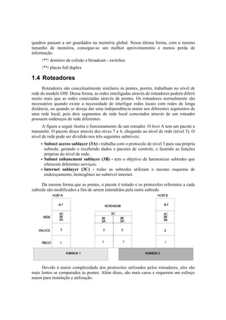 quadros passam a ser guardados na memória global. Nessa última forma, com o mesmo
tamanho de memória, consegue-se um melhor aproveitamento e menos perda de
informação.
     /**/ domínio de colisão e broadcast - switches
     /**/ placas full duplex

1.4 Roteadores
      Roteadores são conceitualmente similares às pontes, porém, trabalham no nível de
rede do modelo OSI. Dessa forma, as redes interligadas através de roteadores podem diferir
muito mais que as redes conectadas através de pontes. Os roteadores normalmente são
necessários quando existe a necessidade de interligar redes locais com redes de longa
distância, ou quando se deseja dar uma independência maior aos diferentes segmentos de
uma rede local, pois dois segmentos de rede local conectados através de um roteador
possuem endereços de rede diferentes.
      A figura a seguir ilustra o funcionamento de um roteador. O host A tem um pacote a
transmitir. O pacote desce através dos níves 7 a 4, chegando ao nível de rede (nível 3). O
nível de rede pode ser dividido nos três seguintes subníveis:
     • Subnet access sublayer (3A) - trabalha com o protocolo de nível 3 para sua própria
       subrede, gerando e recebendo dados e pacotes de controle, e fazendo as funções
       próprias do nível de rede;
     • Subnet enhancment sublayer (3B) - tem o objetivo de harmonizar subredes que
       oferecem diferentes serviços;
     • Internet sublayer (3C) - todas as subredes utilizam o mesmo esquema de
       endereçamento, homogêneo no subnível internet.

     Da mesma forma que as pontes, o pacote é tratado e os protocolos referentes a cada
subrede são modificados a fim de serem entendidos pela outra subrede.




     Devido à maior complexidade dos protocolos utilizados pelos roteadores, eles são
mais lentos se comparados às pontes. Além disso, são mais caros e requerem um esforço
maior para instalação e utilização.
 