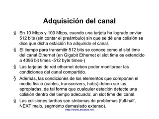 Adquisición del canal 
§ En 10 Mbps y 100 Mbps, cuando una tarjeta ha logrado enviar 
512 bits (sin contar el preámbulo) sin que se dé una colisión se 
dice que dicha estación ha adquirido el canal. 
§ El tiempo para transmitir 512 bits se conoce como el slot time 
del canal Ethernet (en Gigabit Ethernet el slot time es extendido 
a 4096 bit times -512 byte times-) 
§ Las tarjetas de red ethernet deben poder monitorear las 
condiciones del canal compartido. 
§ Además, las condiciones de los elementos que componen el 
medio físico (cables, transceivers, hubs) deben ser las 
apropiadas, de tal forma que cualquier estación detecte una 
colisión dentro del tiempo adecuado: un slot time del canal. 
§ Las colisiones tardías son síntomas de problemas (full-half, 
NEXT malo, segmento demasiado extenso). 
http://www.arcesio.net 
 