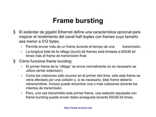 Frame bursting 
§ El estándar de gigabit Ethernet define una característica opcional para 
mejorar el rendimiento del canal half duplex con frames cuyo tamaño 
sea menor a 512 bytes. 
› Permite enviar más de un frame durante el tiempo de una transmisión. 
› La longitud total de la ráfaga (burst) de frames está limitada a 65536 bit 
times más el frame de transmisión final. 
§ Cómo funciona frame bursting: 
› El primer frame de la “ráfaga” se envía normalmente (si es necesario se 
http://www.arcesio.net 
utiliza carrier extension) 
› Como las colisiones sólo ocurren en el primer slot time, sólo este frame se 
vería afectado por una colisión y, si es necesario, éste frame debería 
retransmitirse. Incluso puede encontrar una o más colisiones durante los 
intentos de transmisión. 
› Pero, una vez transmitido este primer frame, una estación equipada con 
frame bursting puede enviar datos enseguida durante 65536 bit times. 
 