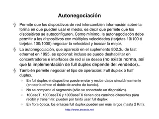 Autonegociación 
§ Permite que los dispositivos de red intercambien información sobre la 
forma en que pueden usar el medio, es decir que permite que los 
dispositivos se autoconfiguren. Como mínimo, la autonegociacón debe 
permitir a los dispositivos con múltiples velocidades (tarjetas 10/100 ó 
tarjetas 100/1000) negociar la velocidad y buscar la mejor. 
§ La autonegociación, que apareció en el suplemento 802.3u de fast 
ethernet en 1995, es opcional: incluso se puede deshabilitar en 
concentradores e interfaces de red si se desea (no existe norma, así 
que la implementación de full duplex depende del vendedor).. 
§ También permite negociar el tipo de operación: Full duplex o half 
duplex. 
› En full duplex el dispositivo puede envíar y recibir datos simultáneamente 
(en teoría ofrece el doble de ancho de banda). 
› No se comparte el segmento (sólo se conectado un dispositivo). 
› 10BaseT, 100BaseTX y 100BaseFX tienen dos caminos diferentes para 
recibir y transmitir: pueden por tanto usar full duplex 
› En fibra óptica, los enlaces full duplex pueden ser más largos (hasta 2 Km). 
http://www.arcesio.net 
 
