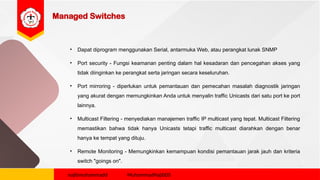 Managed Switches
• Dapat diprogram menggunakan Serial, antarmuka Web, atau perangkat lunak SNMP
• Port security - Fungsi keamanan penting dalam hal kesadaran dan pencegahan akses yang
tidak diinginkan ke perangkat serta jaringan secara keseluruhan.
• Port mirroring - diperlukan untuk pemantauan dan pemecahan masalah diagnostik jaringan
yang akurat dengan memungkinkan Anda untuk menyalin traffic Unicasts dari satu port ke port
lainnya.
• Multicast Filtering - menyediakan manajemen traffic IP multicast yang tepat. Multicast Filtering
memastikan bahwa tidak hanya Unicasts tetapi traffic multicast diarahkan dengan benar
hanya ke tempat yang dituju.
• Remote Monitoring - Memungkinkan kemampuan kondisi pemantauan jarak jauh dan kriteria
switch "goings on".
najibmuhammadd MuhammadNajibDS
 