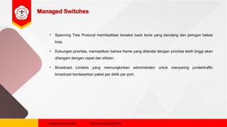 Managed Switches
• Spanning Tree Protocol memfasilitasi koneksi back bone yang berulang dan jaringan bebas
loop.
• Dukungan prioritas, memastikan bahwa frame yang ditandai dengan prioritas lebih tinggi akan
ditangani dengan cepat dan efisien.
• Broadcast Limiters yang memungkinkan administrator untuk menyaring jumlahtraffic
broadcast berdasarkan paket per detik per port.
najibmuhammadd MuhammadNajibDS
 