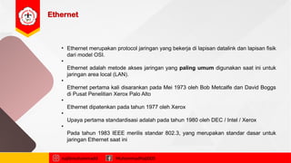 Ethernet
najibmuhammadd MuhammadNajibDS
• Ethernet merupakan protocol jaringan yang bekerja di lapisan datalink dan lapisan fisik
dari model OSI.
•
Ethernet adalah metode akses jaringan yang paling umum digunakan saat ini untuk
jaringan area local (LAN).
•
Ethernet pertama kali disarankan pada Mei 1973 oleh Bob Metcalfe dan David Boggs
di Pusat Penelitian Xerox Palo Alto
•
Ethernet dipatenkan pada tahun 1977 oleh Xerox
•
Upaya pertama standardisasi adalah pada tahun 1980 oleh DEC / Intel / Xerox
•
Pada tahun 1983 IEEE merilis standar 802.3, yang merupakan standar dasar untuk
jaringan Ethernet saat ini
 