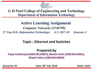 Active Learning Assignment
Prepared by
Tejoy Vachhrajani(160110116057), Bhavik Vashi (160110116061),
Khyati Valera (160110116059)
Topic : Ethernet and Switches
Computer Networks (2140709)
2nd
Year B.E. (Information Technology) A.Y. 2017-18 Semester 4
G H Patel College of Engineering and Technology
Department of Information Technology
Date: 28th
Feb, 2018 Batch: 1D16Group No: D5
 
